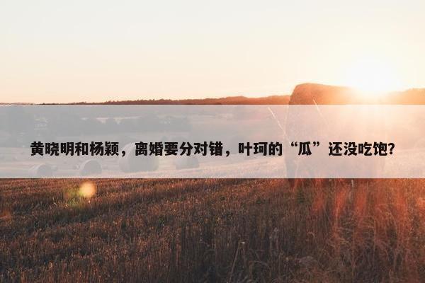 黄晓明和杨颖，离婚要分对错，叶珂的“瓜”还没吃饱？