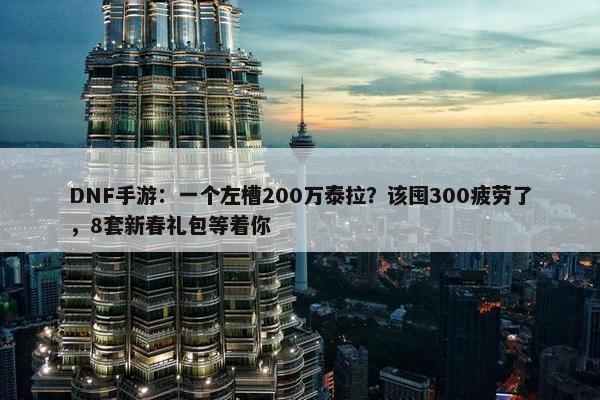 DNF手游：一个左槽200万泰拉？该囤300疲劳了，8套新春礼包等着你