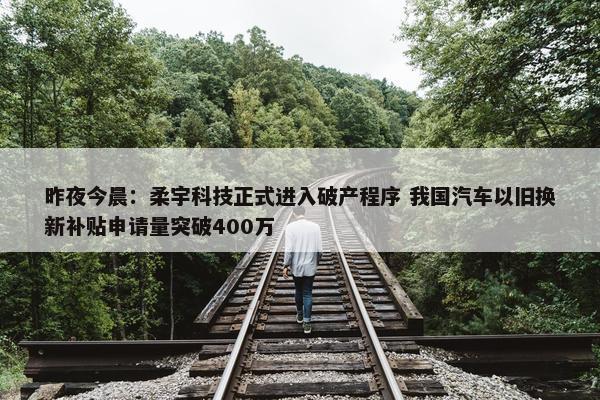 昨夜今晨：柔宇科技正式进入破产程序 我国汽车以旧换新补贴申请量突破400万