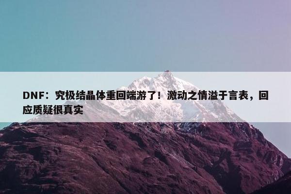 DNF：究极结晶体重回端游了！激动之情溢于言表，回应质疑很真实