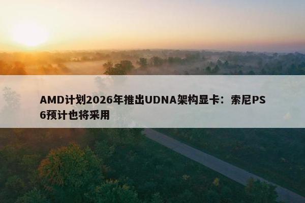 AMD计划2026年推出UDNA架构显卡：索尼PS6预计也将采用