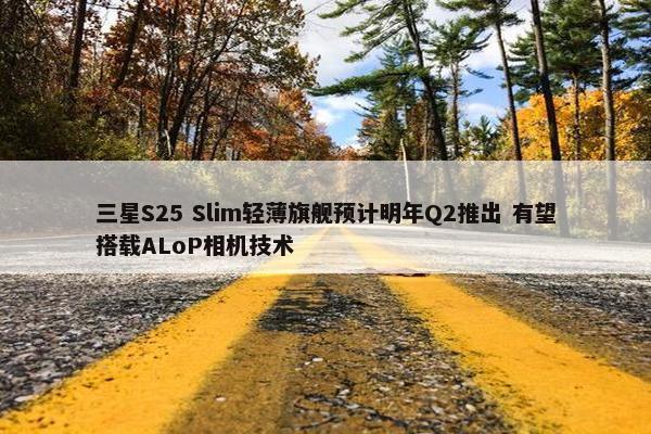 三星S25 Slim轻薄旗舰预计明年Q2推出 有望搭载ALoP相机技术