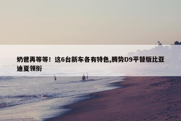 奶爸再等等！这6台新车各有特色,腾势D9平替版比亚迪夏领衔