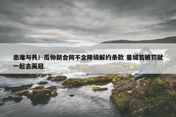 患难与共！瓜帅新合同不含降级解约条款 曼城若被罚就一起去英冠