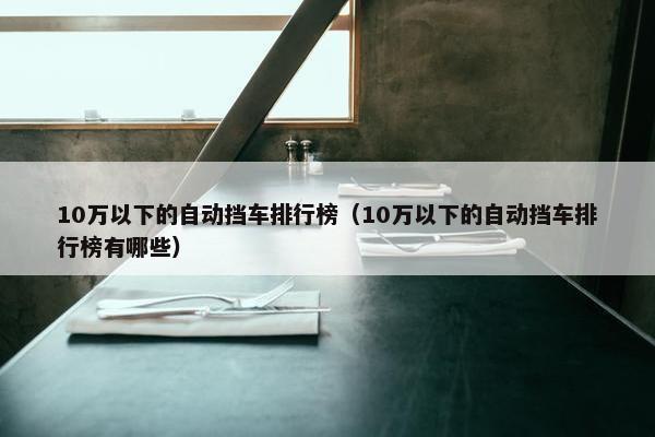 10万以下的自动挡车排行榜（10万以下的自动挡车排行榜有哪些）