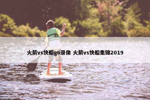 火箭vs快船g6录像 火箭vs快船集锦2019