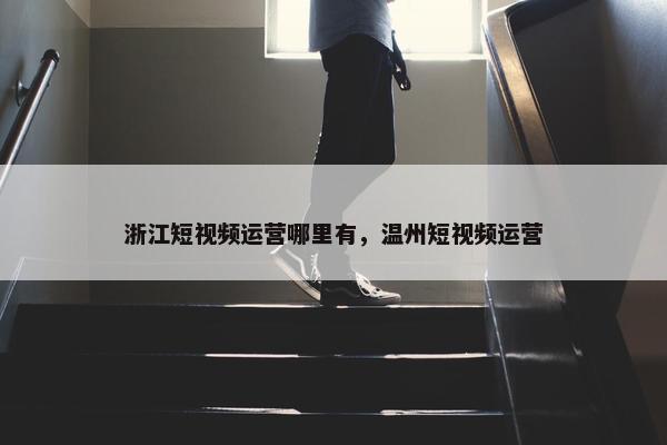 浙江短视频运营哪里有，温州短视频运营