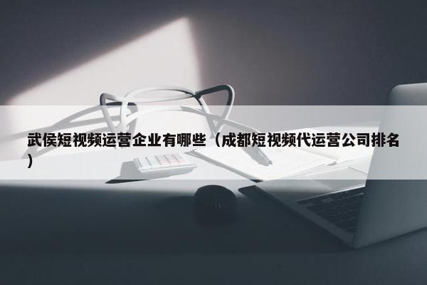 武侯短视频运营企业有哪些（成都短视频代运营公司排名）