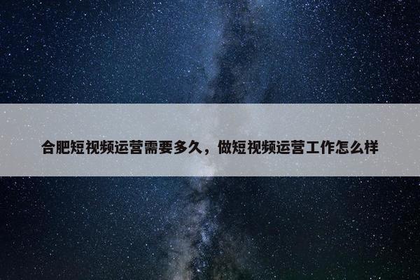 合肥短视频运营需要多久，做短视频运营工作怎么样