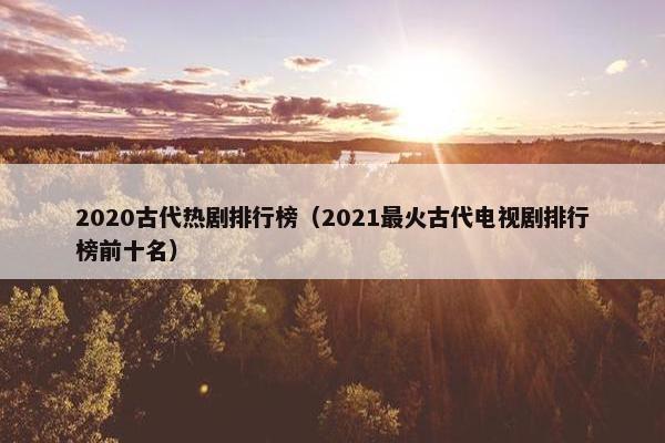 2020古代热剧排行榜（2021最火古代电视剧排行榜前十名）