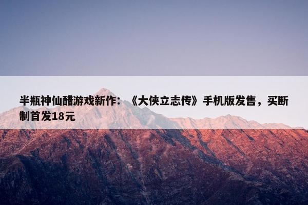 半瓶神仙醋游戏新作：《大侠立志传》手机版发售，买断制首发18元