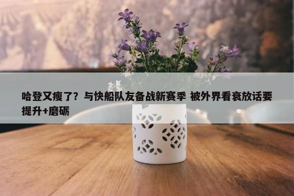 哈登又瘦了？与快船队友备战新赛季 被外界看衰放话要提升+磨砺