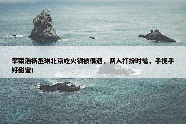 李荣浩杨丞琳北京吃火锅被偶遇，两人打扮时髦，手挽手好甜蜜！