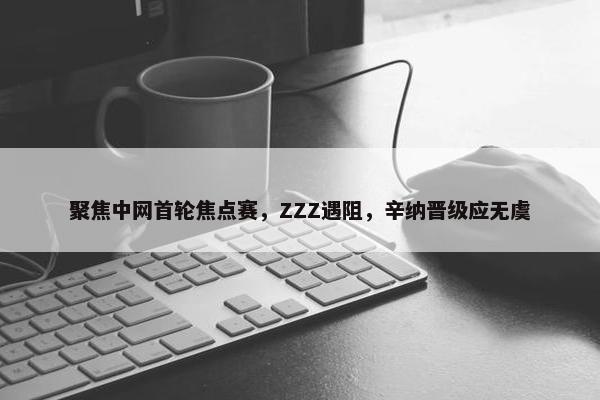 聚焦中网首轮焦点赛，ZZZ遇阻，辛纳晋级应无虞