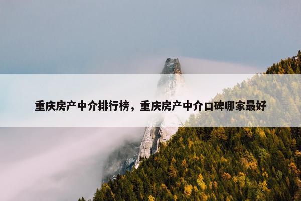 重庆房产中介排行榜，重庆房产中介口碑哪家最好