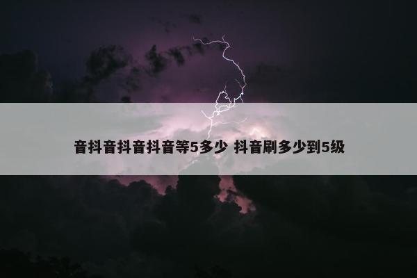 音抖音抖音抖音等5多少 抖音刷多少到5级