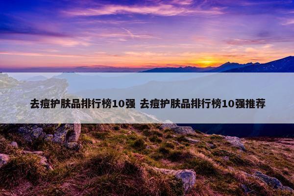 去痘护肤品排行榜10强 去痘护肤品排行榜10强推荐