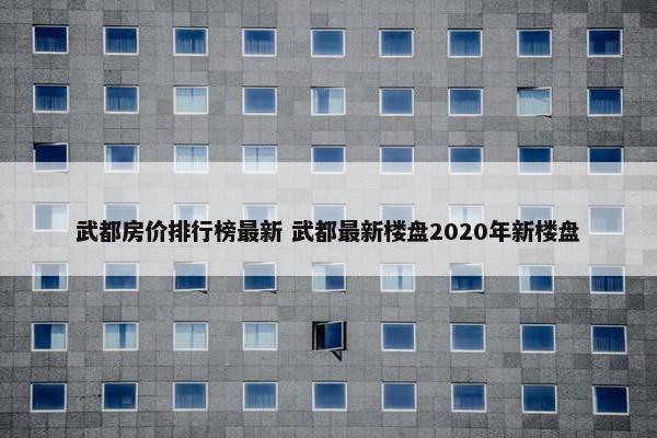 武都房价排行榜最新 武都最新楼盘2020年新楼盘