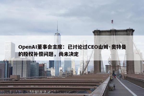 OpenAI董事会主席：已讨论过CEO山姆·奥特曼的股权补偿问题，尚未决定