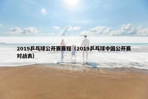 2019乒乓球公开赛赛程（2019乒乓球中国公开赛对战表）