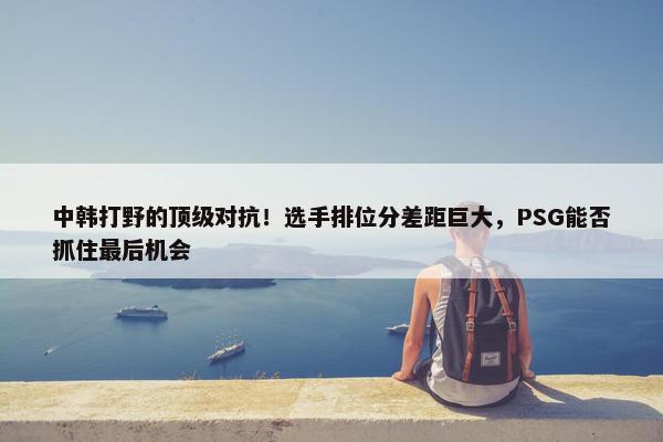 中韩打野的顶级对抗！选手排位分差距巨大，PSG能否抓住最后机会