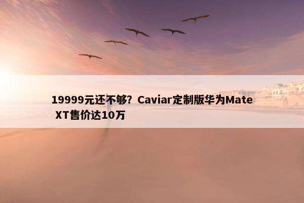 19999元还不够？Caviar定制版华为Mate XT售价达10万