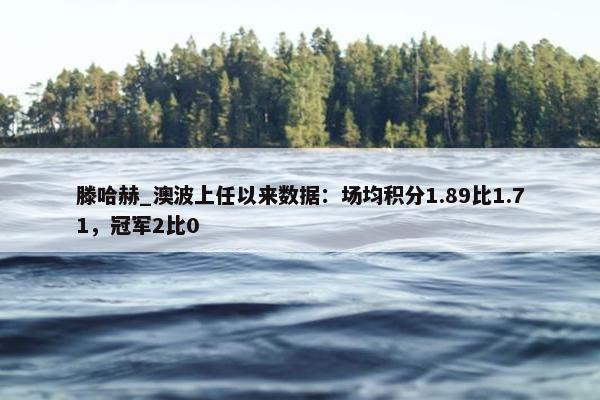 滕哈赫_澳波上任以来数据：场均积分1.89比1.71，冠军2比0