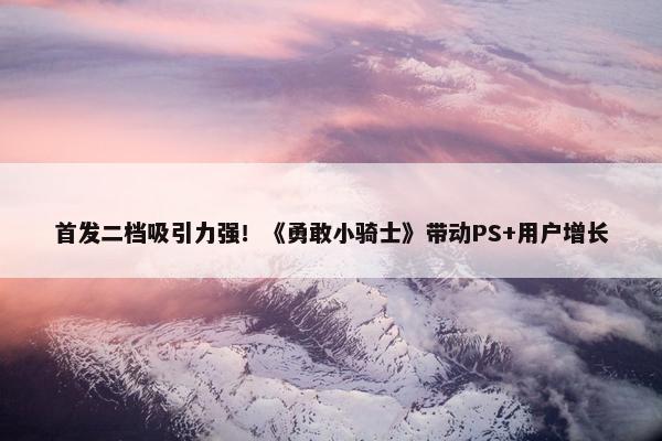 首发二档吸引力强！《勇敢小骑士》带动PS+用户增长