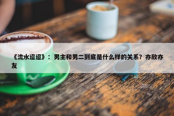 《流水迢迢》：男主和男二到底是什么样的关系？亦敌亦友