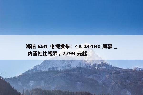 海信 E5N 电视发布：4K 144Hz 屏幕 _ 内置杜比视界，2799 元起