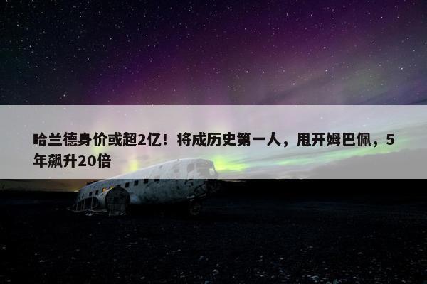 哈兰德身价或超2亿！将成历史第一人，甩开姆巴佩，5年飙升20倍