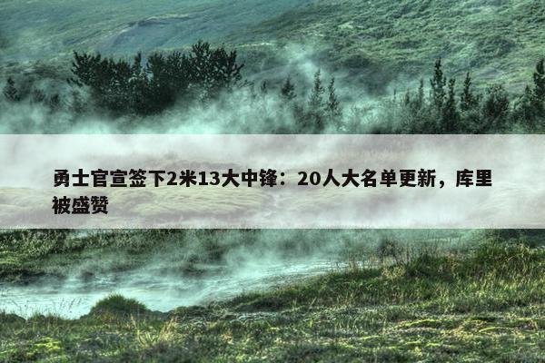 勇士官宣签下2米13大中锋：20人大名单更新，库里被盛赞