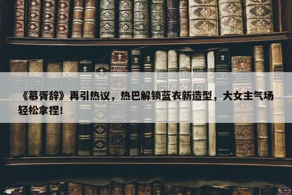 《慕胥辞》再引热议，热巴解锁蓝衣新造型，大女主气场轻松拿捏！