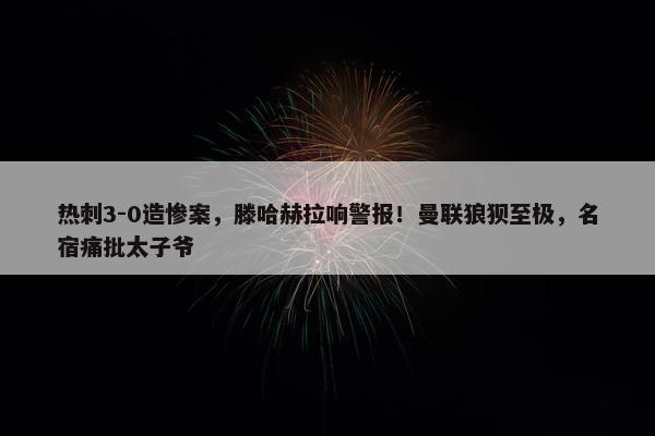 热刺3-0造惨案，滕哈赫拉响警报！曼联狼狈至极，名宿痛批太子爷