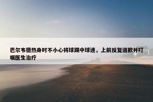 巴尔韦德热身时不小心将球踢中球迷，上前反复道歉并叮嘱医生治疗