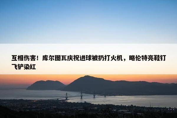 互相伤害！库尔图瓦庆祝进球被扔打火机，略伦特亮鞋钉飞铲染红