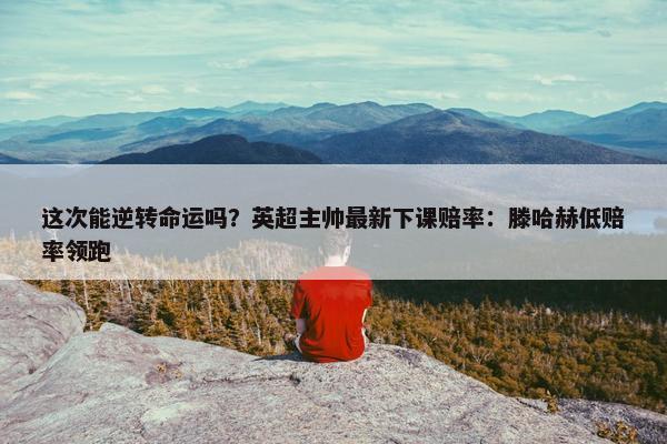 这次能逆转命运吗？英超主帅最新下课赔率：滕哈赫低赔率领跑