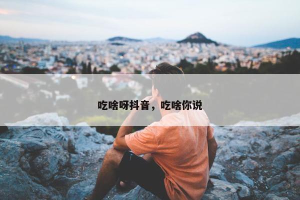 吃啥呀抖音，吃啥你说