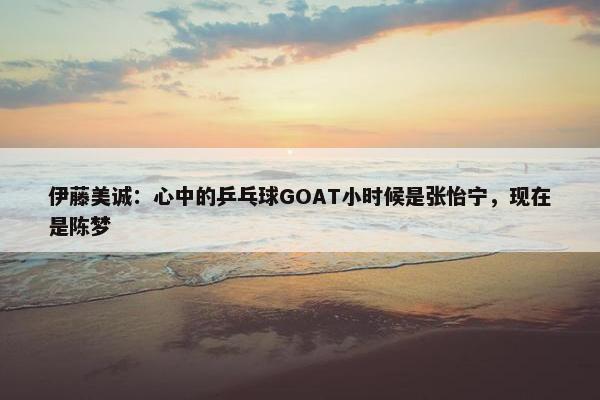 伊藤美诚：心中的乒乓球GOAT小时候是张怡宁，现在是陈梦