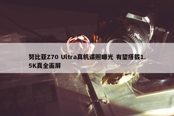 努比亚Z70 Ultra真机谍照曝光 有望搭载1.5K真全面屏