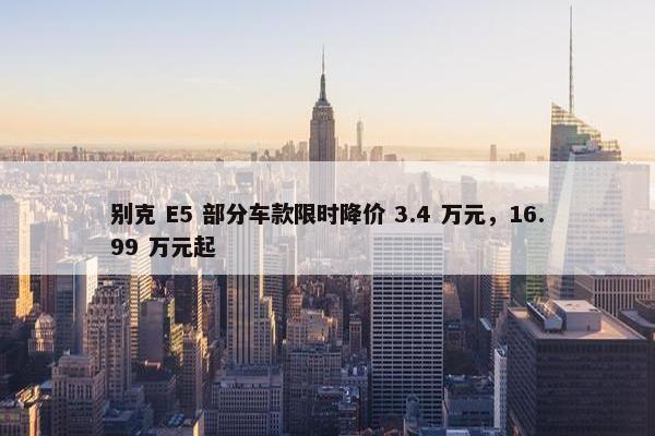 别克 E5 部分车款限时降价 3.4 万元，16.99 万元起