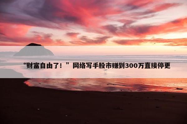 “财富自由了！”网络写手股市赚到300万直接停更