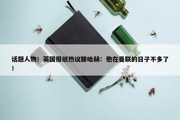 话题人物！英国报纸热议滕哈赫：他在曼联的日子不多了！