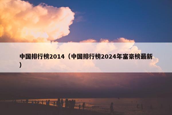 中国排行榜2014（中国排行榜2024年富豪榜最新）