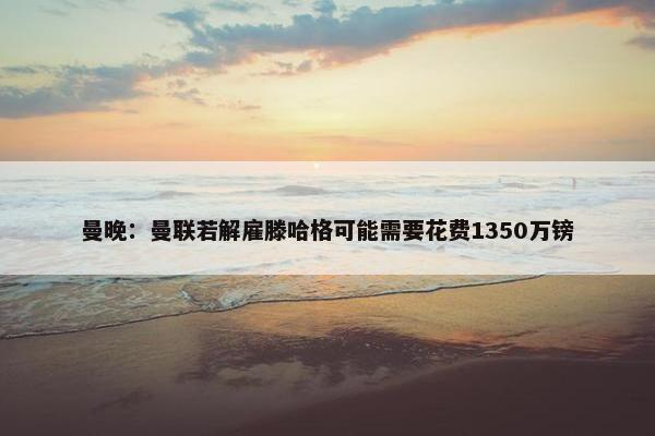 曼晚：曼联若解雇滕哈格可能需要花费1350万镑