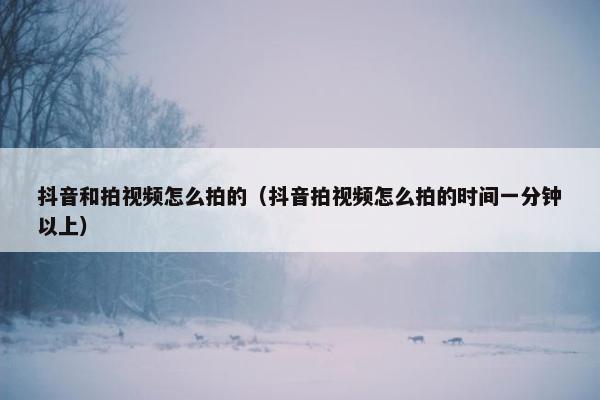 抖音和拍视频怎么拍的（抖音拍视频怎么拍的时间一分钟以上）