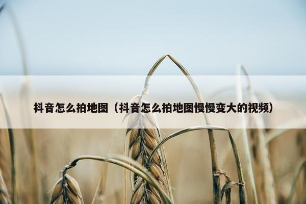 抖音怎么拍地图（抖音怎么拍地图慢慢变大的视频）