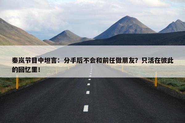 秦岚节目中坦言：分手后不会和前任做朋友？只活在彼此的回忆里！