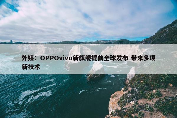 外媒：OPPOvivo新旗舰提前全球发布 带来多项新技术