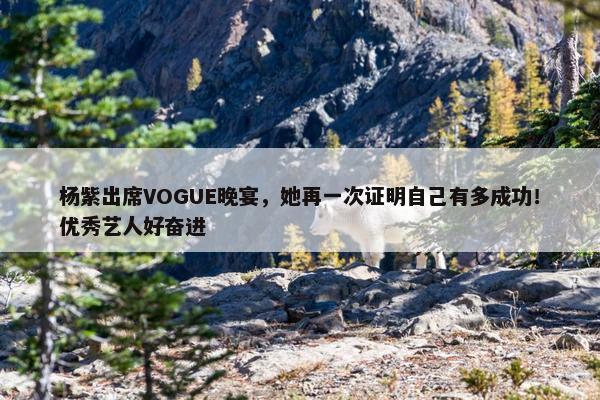 杨紫出席VOGUE晚宴，她再一次证明自己有多成功！优秀艺人好奋进